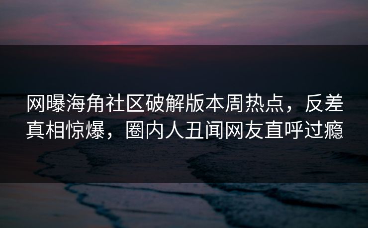 网曝海角社区破解版本周热点，反差真相惊爆，圈内人丑闻网友直呼过瘾