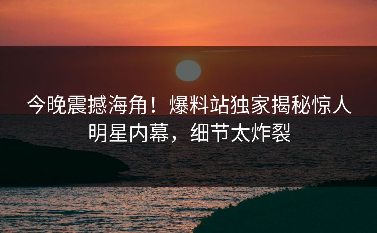 今晚震撼海角！爆料站独家揭秘惊人明星内幕，细节太炸裂