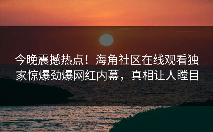 今晚震撼热点！海角社区在线观看独家惊爆劲爆网红内幕，真相让人瞠目