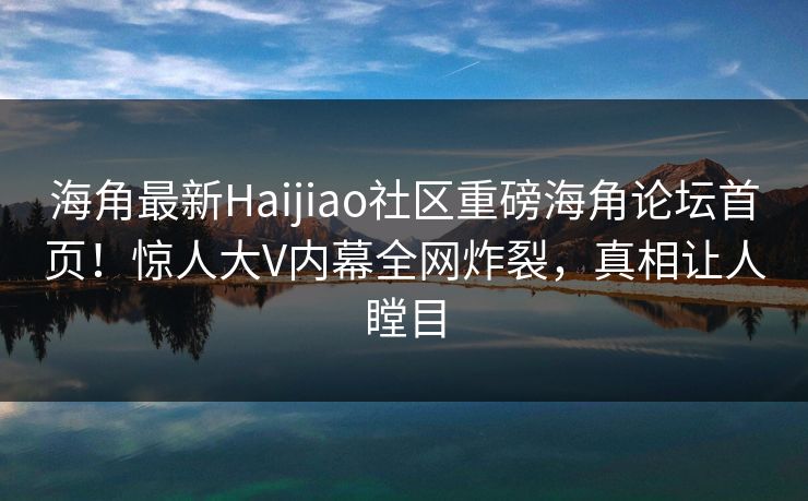 海角最新Haijiao社区重磅海角论坛首页！惊人大V内幕全网炸裂，真相让人瞠目