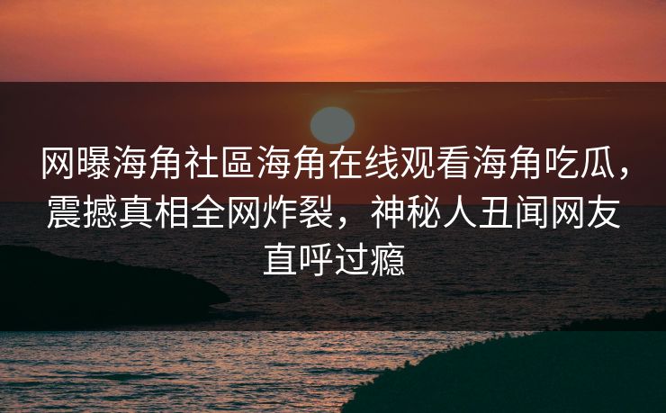 网曝海角社區海角在线观看海角吃瓜，震撼真相全网炸裂，神秘人丑闻网友直呼过瘾