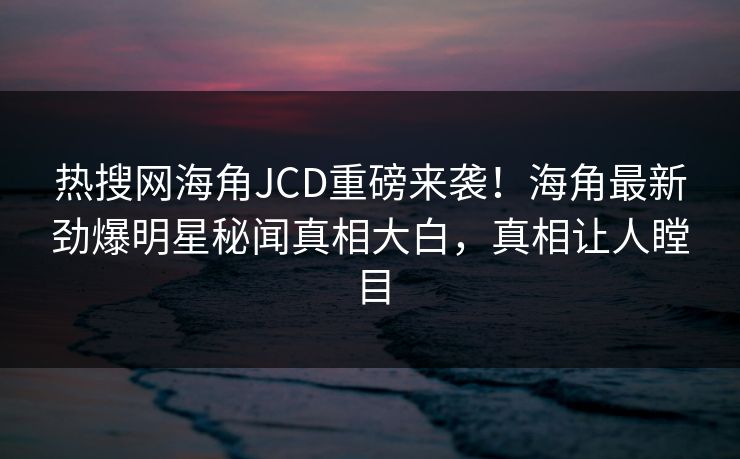 热搜网海角JCD重磅来袭！海角最新劲爆明星秘闻真相大白，真相让人瞠目