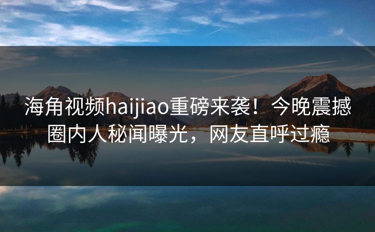 海角视频haijiao重磅来袭！今晚震撼圈内人秘闻曝光，网友直呼过瘾