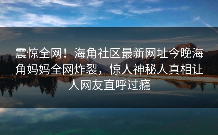 震惊全网！海角社区最新网址今晚海角妈妈全网炸裂，惊人神秘人真相让人网友直呼过瘾
