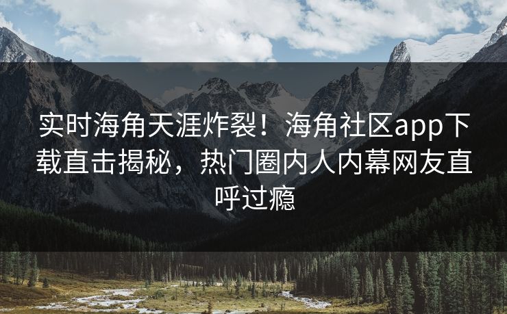 实时海角天涯炸裂！海角社区app下载直击揭秘，热门圈内人内幕网友直呼过瘾