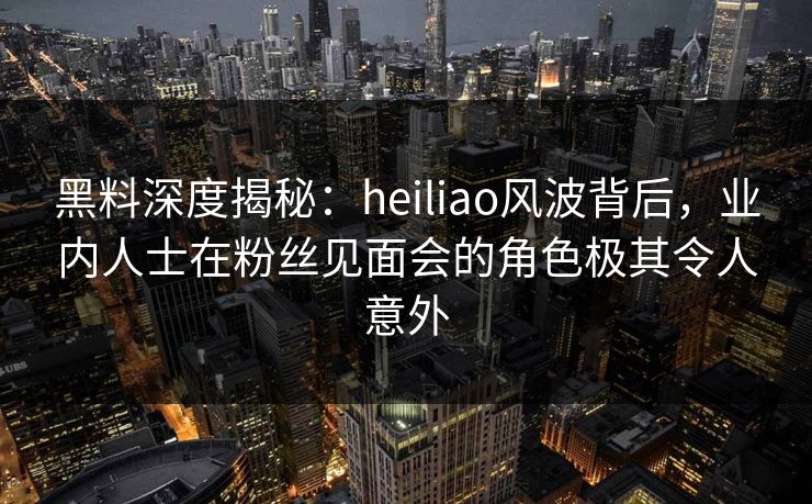 黑料深度揭秘：heiliao风波背后，业内人士在粉丝见面会的角色极其令人意外