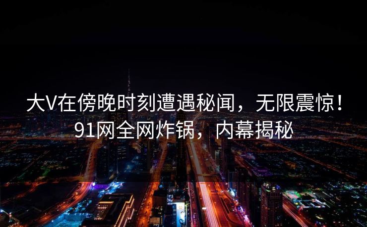 大V在傍晚时刻遭遇秘闻，无限震惊！91网全网炸锅，内幕揭秘