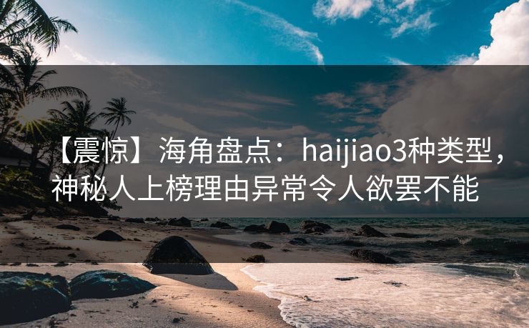 【震惊】海角盘点：haijiao3种类型，神秘人上榜理由异常令人欲罢不能