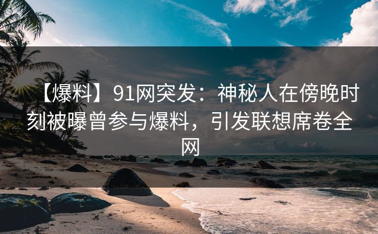 【爆料】91网突发：神秘人在傍晚时刻被曝曾参与爆料，引发联想席卷全网