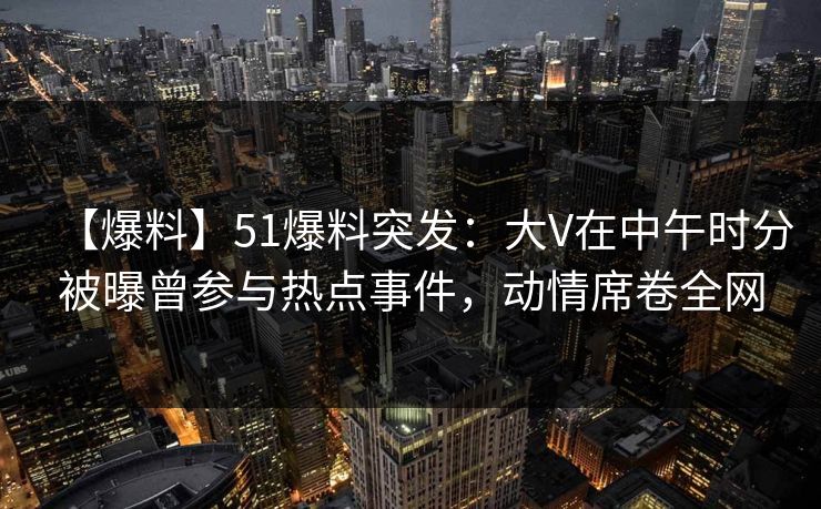 【爆料】51爆料突发：大V在中午时分被曝曾参与热点事件，动情席卷全网