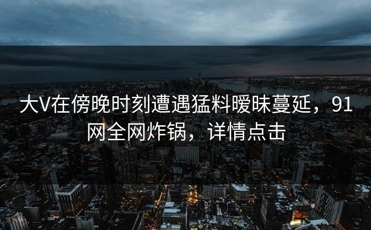 大V在傍晚时刻遭遇猛料暧昧蔓延，91网全网炸锅，详情点击
