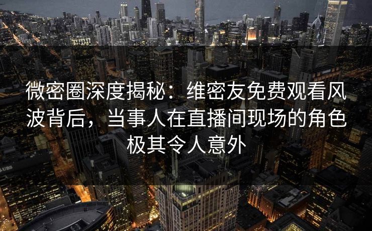 微密圈深度揭秘：维密友免费观看风波背后，当事人在直播间现场的角色极其令人意外