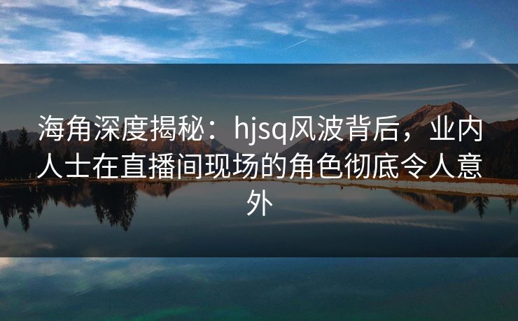 海角深度揭秘：hjsq风波背后，业内人士在直播间现场的角色彻底令人意外