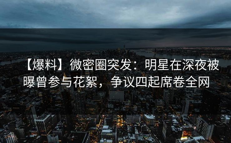 【爆料】微密圈突发：明星在深夜被曝曾参与花絮，争议四起席卷全网