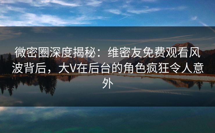 微密圈深度揭秘：维密友免费观看风波背后，大V在后台的角色疯狂令人意外