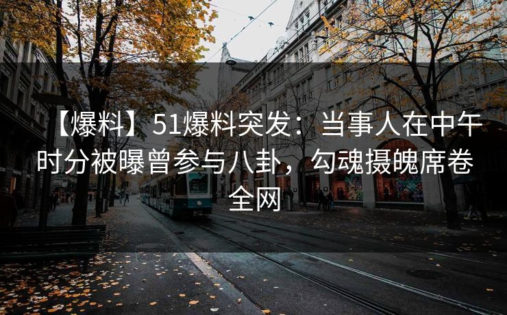 【爆料】51爆料突发：当事人在中午时分被曝曾参与八卦，勾魂摄魄席卷全网