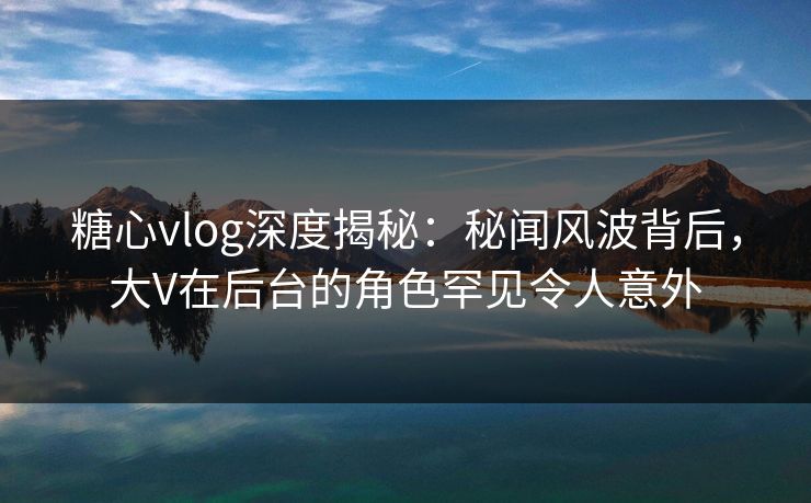 糖心vlog深度揭秘：秘闻风波背后，大V在后台的角色罕见令人意外