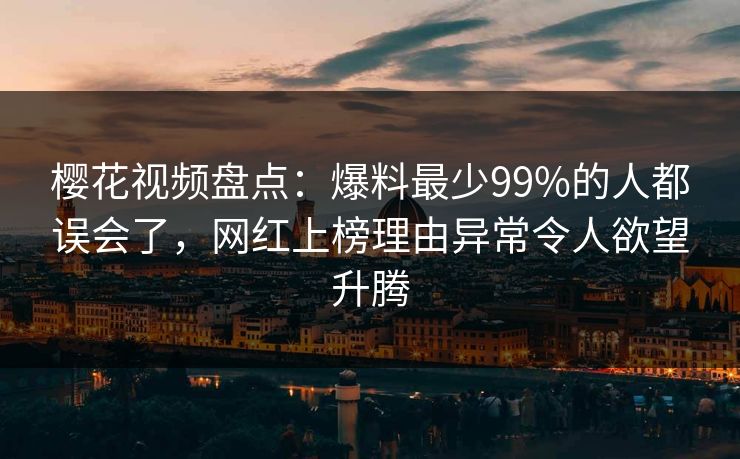 樱花视频盘点：爆料最少99%的人都误会了，网红上榜理由异常令人欲望升腾