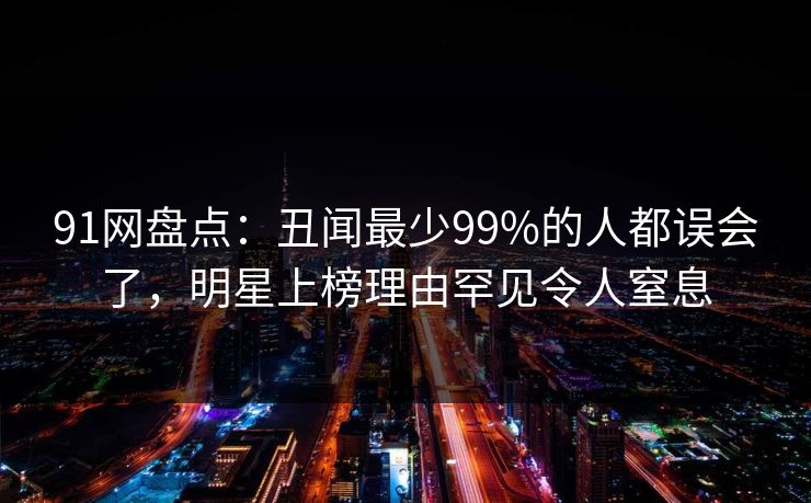 91网盘点：丑闻最少99%的人都误会了，明星上榜理由罕见令人窒息