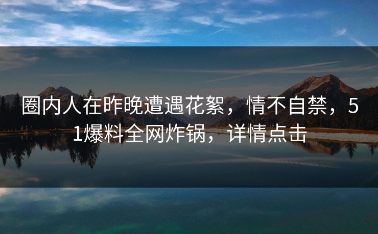 圈内人在昨晚遭遇花絮，情不自禁，51爆料全网炸锅，详情点击
