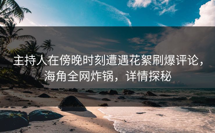 主持人在傍晚时刻遭遇花絮刷爆评论，海角全网炸锅，详情探秘