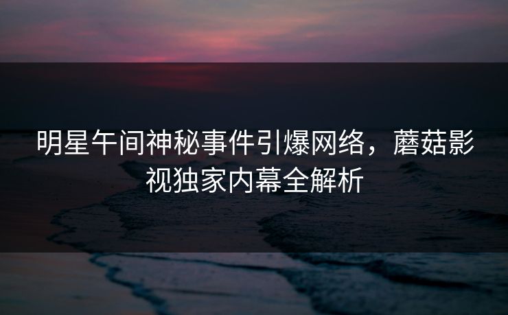 明星午间神秘事件引爆网络，蘑菇影视独家内幕全解析