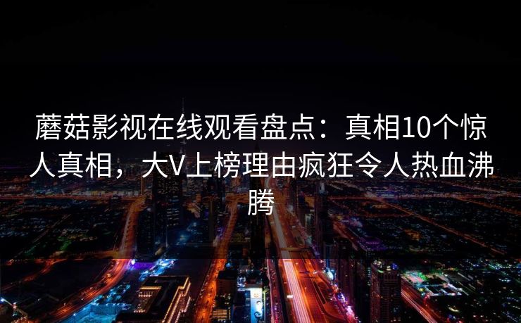 蘑菇影视在线观看盘点：真相10个惊人真相，大V上榜理由疯狂令人热血沸腾