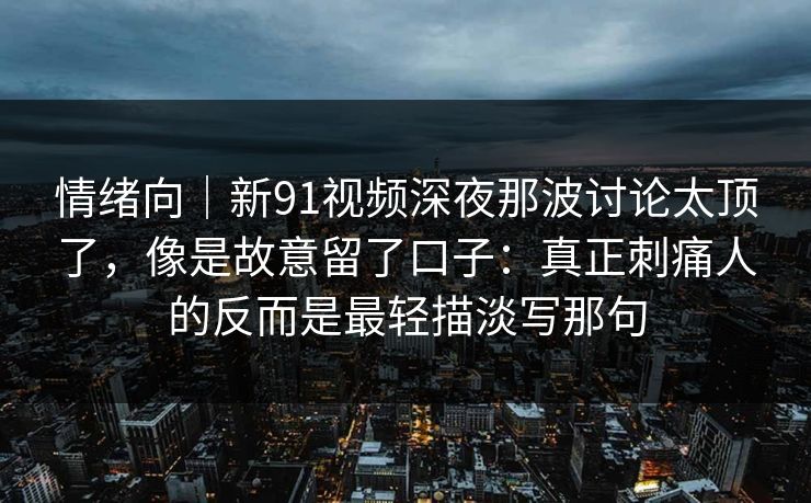 情绪向|新91视频深夜那波讨论太顶了,像是故意留了口子:真正刺痛人的反而是最轻描淡写那句