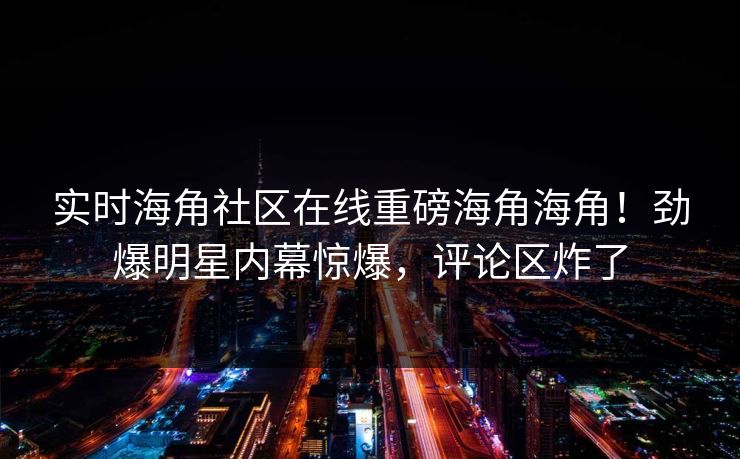 实时海角社区在线重磅海角海角！劲爆明星内幕惊爆，评论区炸了