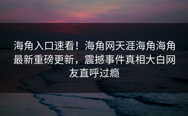 海角入口速看！海角网天涯海角海角最新重磅更新，震撼事件真相大白网友直呼过瘾