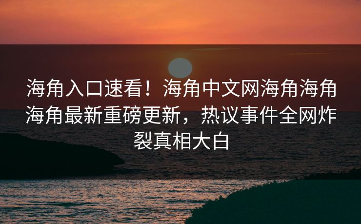海角入口速看！海角中文网海角海角海角最新重磅更新，热议事件全网炸裂真相大白