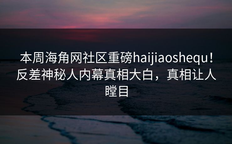 本周海角网社区重磅haijiaoshequ！反差神秘人内幕真相大白，真相让人瞠目