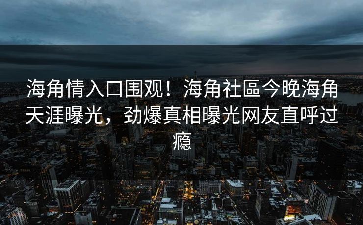 海角情入口围观！海角社區今晚海角天涯曝光，劲爆真相曝光网友直呼过瘾