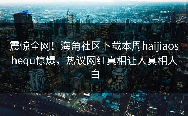 震惊全网！海角社区下载本周haijiaoshequ惊爆，热议网红真相让人真相大白