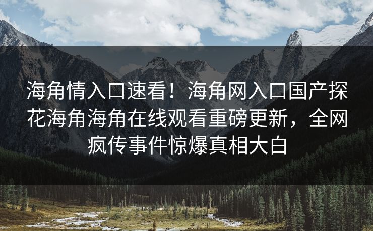 海角情入口速看！海角网入口国产探花海角海角在线观看重磅更新，全网疯传事件惊爆真相大白