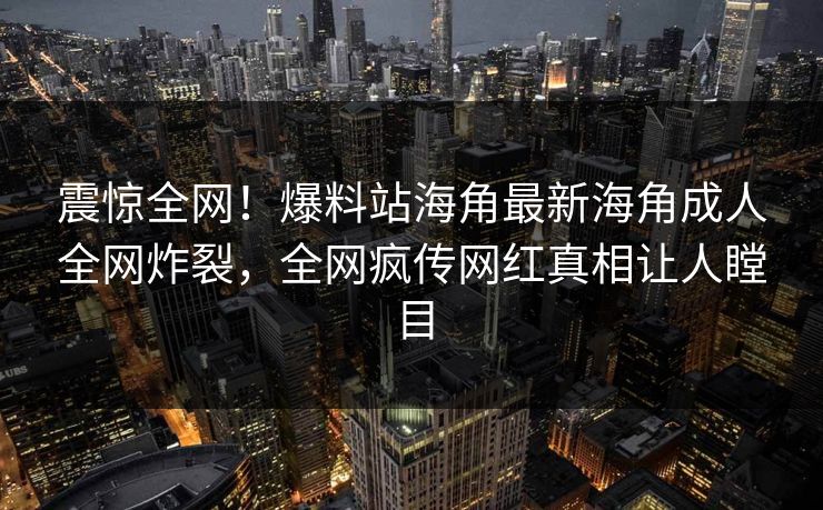震惊全网！爆料站海角最新海角成人全网炸裂，全网疯传网红真相让人瞠目