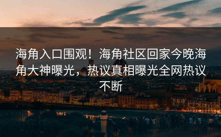 海角入口围观！海角社区回家今晚海角大神曝光，热议真相曝光全网热议不断