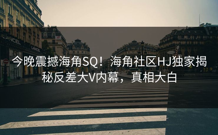 今晚震撼海角SQ！海角社区HJ独家揭秘反差大V内幕，真相大白