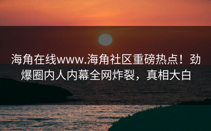 海角在线www.海角社区重磅热点！劲爆圈内人内幕全网炸裂，真相大白
