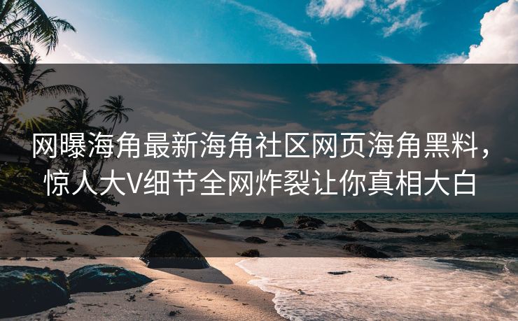 网曝海角最新海角社区网页海角黑料，惊人大V细节全网炸裂让你真相大白