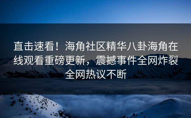 直击速看！海角社区精华八卦海角在线观看重磅更新，震撼事件全网炸裂全网热议不断