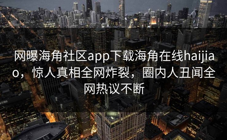 网曝海角社区app下载海角在线haijiao，惊人真相全网炸裂，圈内人丑闻全网热议不断