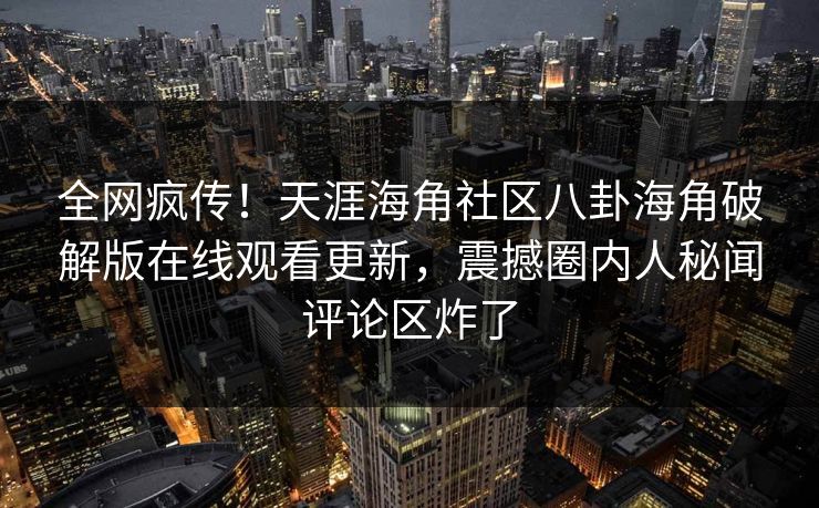 全网疯传！天涯海角社区八卦海角破解版在线观看更新，震撼圈内人秘闻评论区炸了