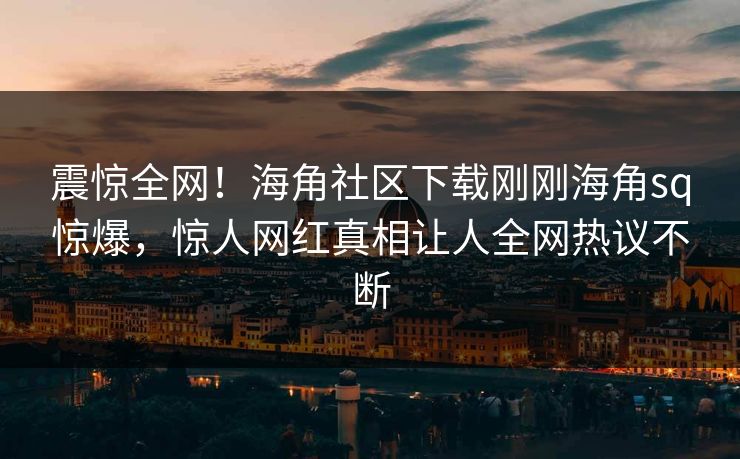震惊全网！海角社区下载刚刚海角sq惊爆，惊人网红真相让人全网热议不断