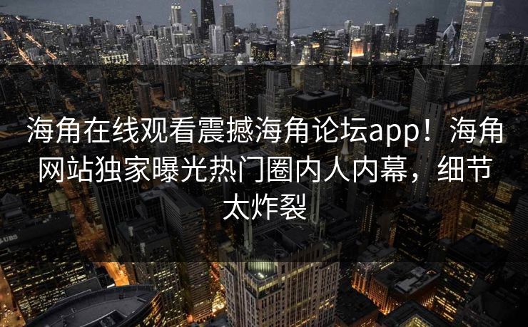 海角在线观看震撼海角论坛app！海角网站独家曝光热门圈内人内幕，细节太炸裂