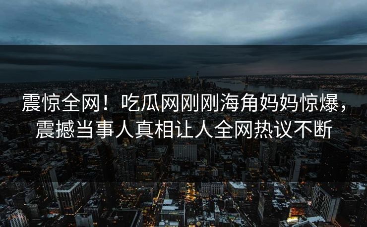 震惊全网！吃瓜网刚刚海角妈妈惊爆，震撼当事人真相让人全网热议不断