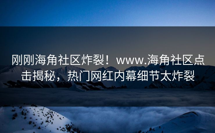 刚刚海角社区炸裂！www.海角社区点击揭秘，热门网红内幕细节太炸裂