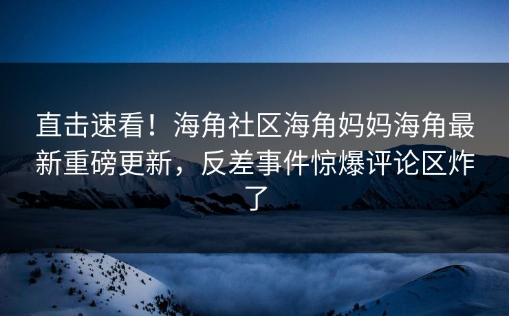 直击速看！海角社区海角妈妈海角最新重磅更新，反差事件惊爆评论区炸了