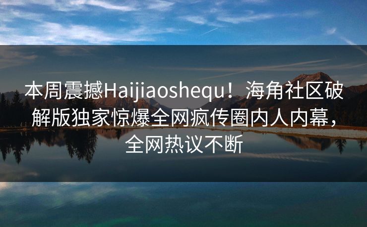本周震撼Haijiaoshequ！海角社区破解版独家惊爆全网疯传圈内人内幕，全网热议不断
