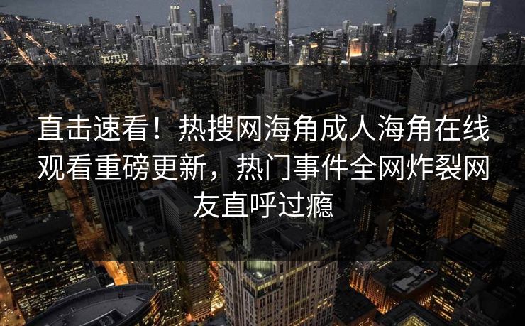 直击速看！热搜网海角成人海角在线观看重磅更新，热门事件全网炸裂网友直呼过瘾